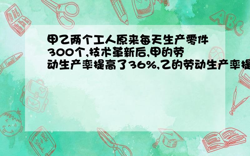 甲乙两个工人原来每天生产零件300个,技术革新后,甲的劳动生产率提高了36%,乙的劳动生产率提高了12%,因要方程