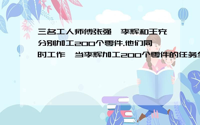 三名工人师傅张强、李辉和王充分别加工200个零件.他们同时工作,当李辉加工200个零件的任务全部完成时,张强才加工了160个,王充还有48个没有加工.当张强加工200个零件的任务全部完成时,王