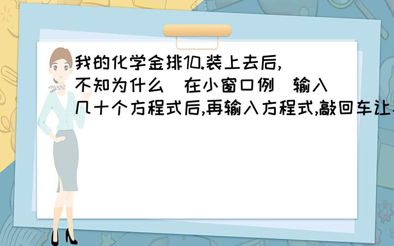 我的化学金排10.装上去后,不知为什么（在小窗口例）输入几十个方程式后,再输入方程式,敲回车让其上屏,输入的却只是化学计量数和下标数字了,所有字母都没了,为何么?