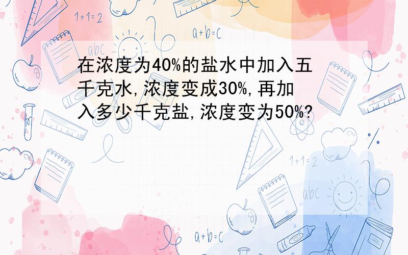 在浓度为40%的盐水中加入五千克水,浓度变成30%,再加入多少千克盐,浓度变为50%?