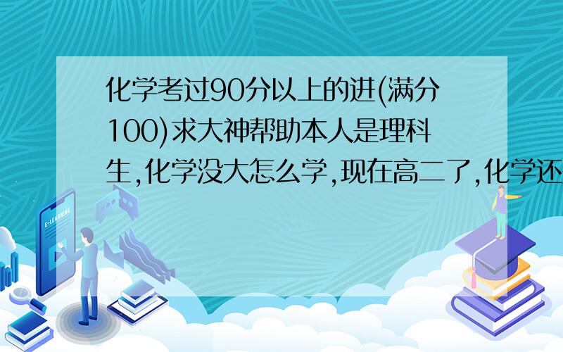 化学考过90分以上的进(满分100)求大神帮助本人是理科生,化学没大怎么学,现在高二了,化学还是五六十分,高手们!说说你们的秘诀吧!详细点,谢谢了!