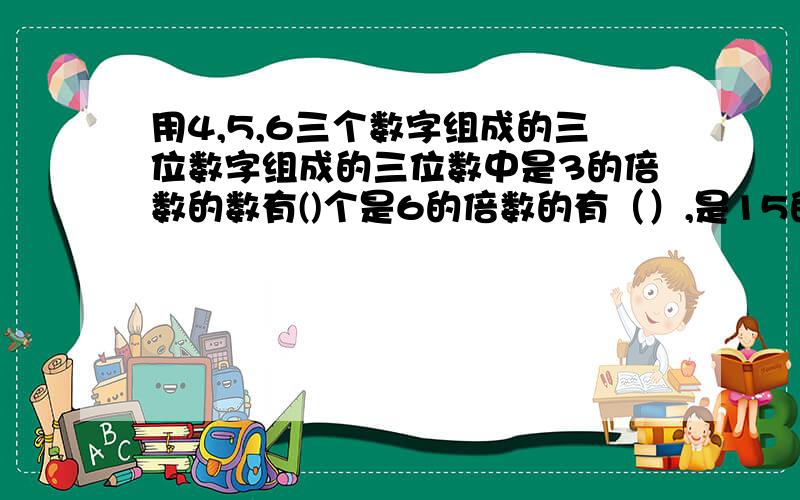 用4,5,6三个数字组成的三位数字组成的三位数中是3的倍数的数有()个是6的倍数的有（）,是15的倍数的有（）