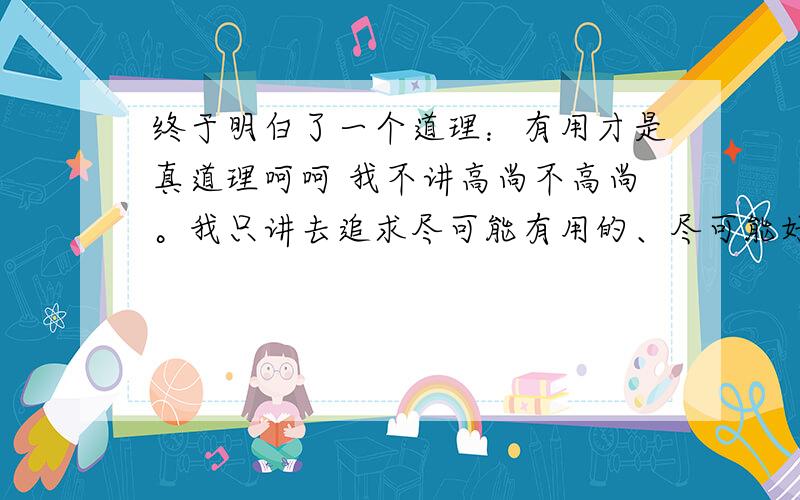 终于明白了一个道理：有用才是真道理呵呵 我不讲高尚不高尚。我只讲去追求尽可能有用的、尽可能好的解决问题的方法 这种方法当它没用的时候当然狗屁都不是了。