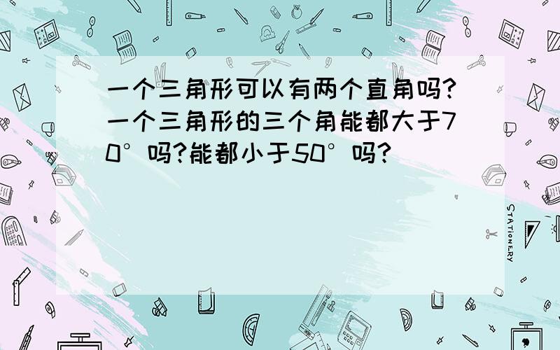 一个三角形可以有两个直角吗?一个三角形的三个角能都大于70°吗?能都小于50°吗?