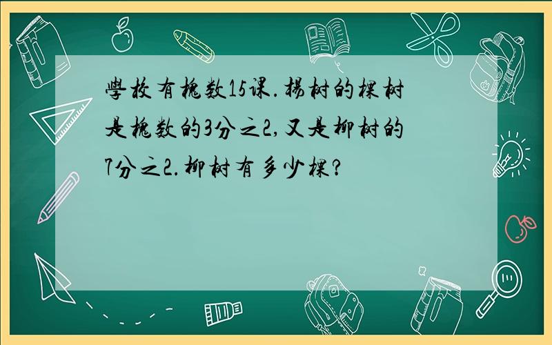 学校有槐数15课.杨树的棵树是槐数的3分之2,又是柳树的7分之2.柳树有多少棵?