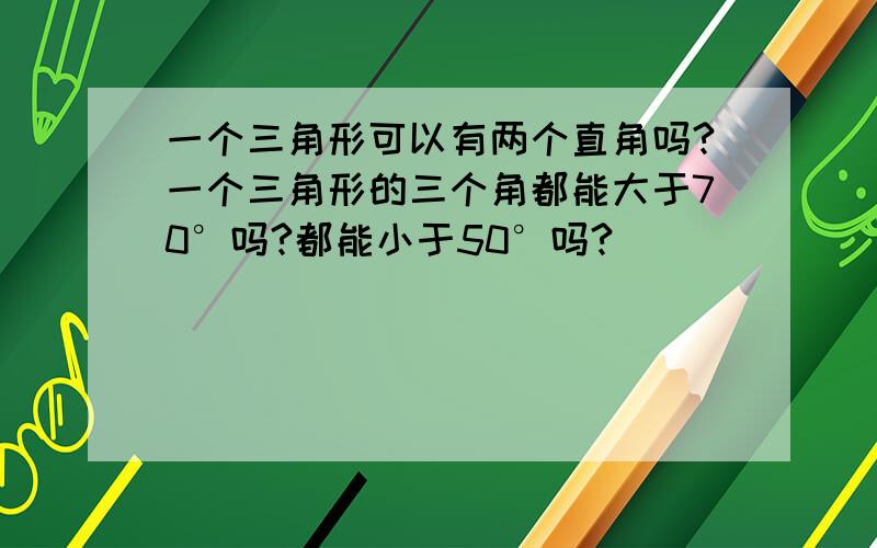 一个三角形可以有两个直角吗?一个三角形的三个角都能大于70°吗?都能小于50°吗?