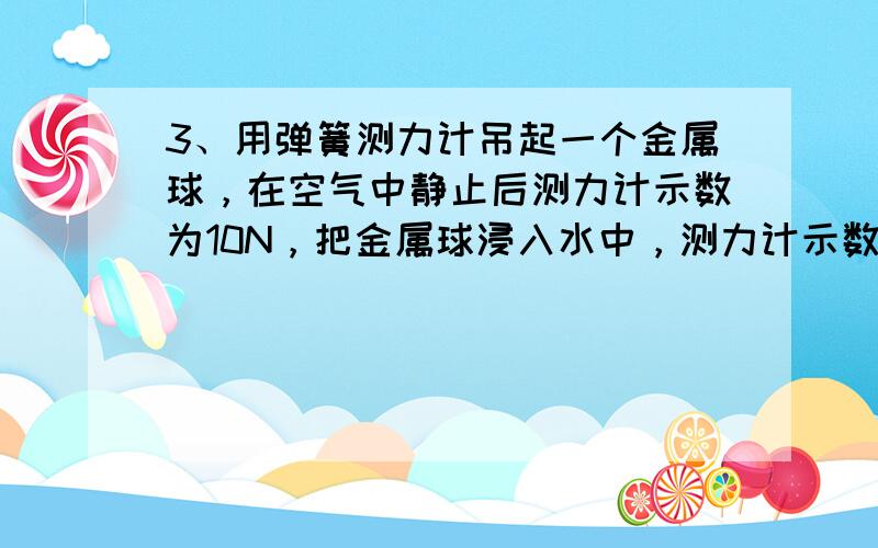 3、用弹簧测力计吊起一个金属球，在空气中静止后测力计示数为10N，把金属球浸入水中，测力计示数要____当小球浸没1/4体积时，测力计示数为9N,金属球受到的浮力是____，金属球全部浸没水