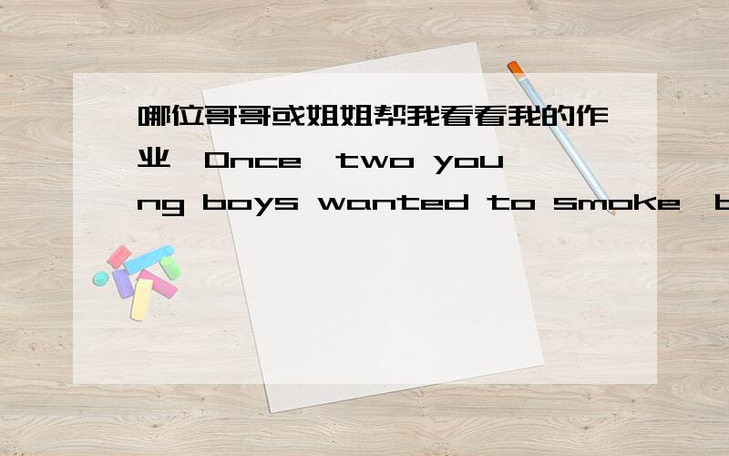 哪位哥哥或姐姐帮我看看我的作业,Once,two young boys wanted to smoke,but they have no money.At last thinking of an idea,they took two cigarettes from father’s packet and went to hide in the garage.Looking around and was sure that there