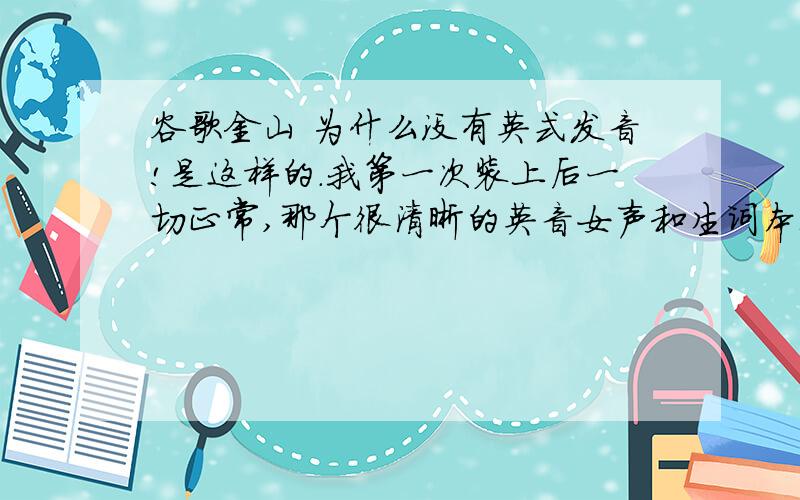 谷歌金山 为什么没有英式发音!是这样的.我第一次装上后一切正常,那个很清晰的英音女声和生词本都能正常使用,然后突然一天开机后英音发不出来了,然后我就重新下了个,但怎么也好不了,