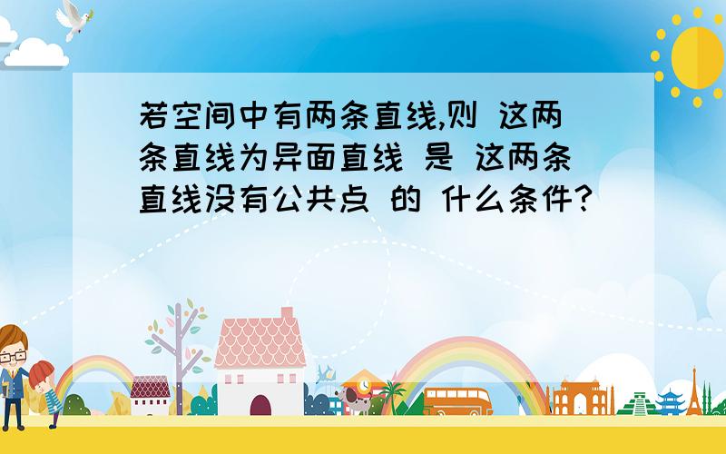 若空间中有两条直线,则 这两条直线为异面直线 是 这两条直线没有公共点 的 什么条件?