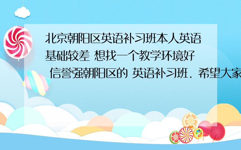 北京朝阳区英语补习班本人英语基础较差 想找一个教学环境好 信誉强朝阳区的 英语补习班. 希望大家多多帮忙 .