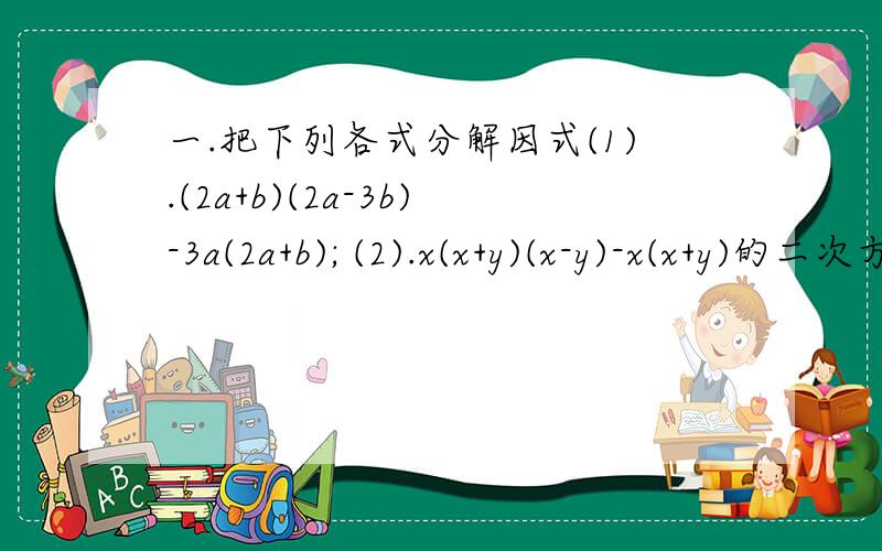 一.把下列各式分解因式(1).(2a+b)(2a-3b)-3a(2a+b); (2).x(x+y)(x-y)-x(x+y)的二次方二.先分解因式,在计算求值（1）4x(m-2)-3x(m-2),其中x=1.5,m=6;(2) (a-2)的二次方 -6(2-a),其中a=-2不要一步就搞定,不然老师会骂的