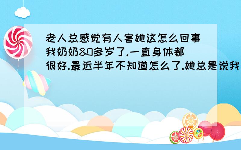 老人总感觉有人害她这怎么回事我奶奶80多岁了.一直身体都很好.最近半年不知道怎么了.她总是说我家楼上往她家里打毒药.往墙里灌水要害死她.我爸.我姑姑们天天在家轮流陪着她.都听不见