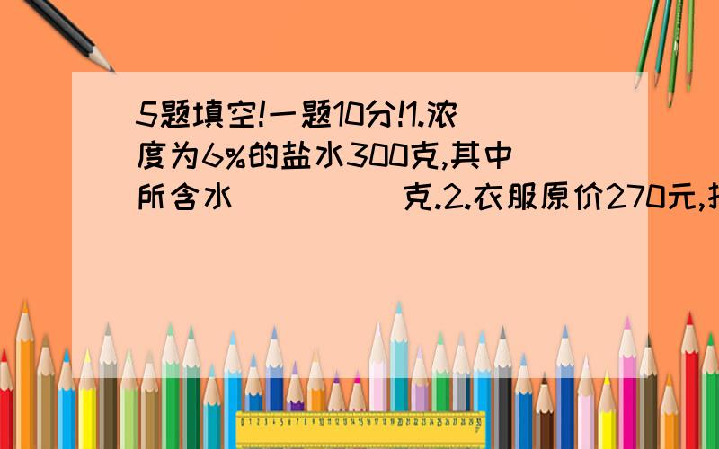 5题填空!一题10分!1.浓度为6%的盐水300克,其中所含水_____克.2.衣服原价270元,打八折出售,商家损失___元.3.长方体的长、宽、高分别为3cm,4cm,6cm,那么它的表面积是__,体积是__4.一个无盖长方体盒子,