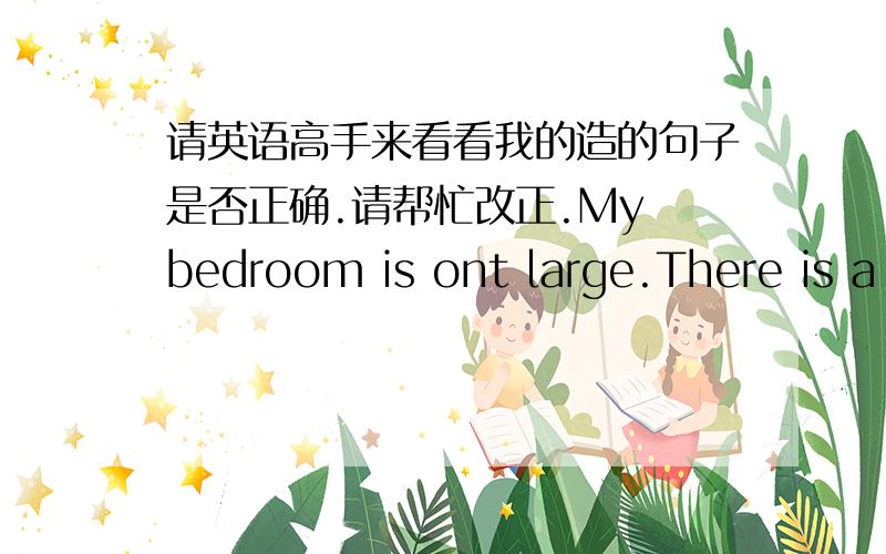 请英语高手来看看我的造的句子是否正确.请帮忙改正.My bedroom is ont large.There is a bed in the bedroom.The bed is on the left.There is a table in the room.the table is near the window.there is a comeputer on the bable.the comepu