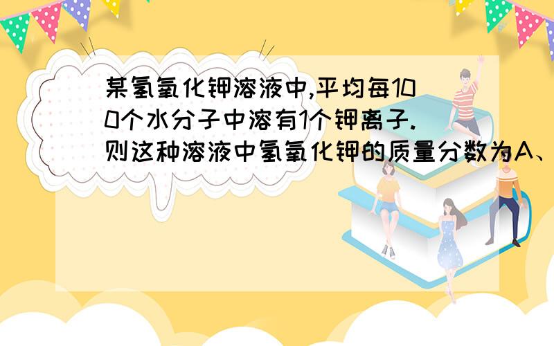 某氢氧化钾溶液中,平均每100个水分子中溶有1个钾离子.则这种溶液中氢氧化钾的质量分数为A、2.1%　　B、3%　　C、5.1%　　D、56%为什么