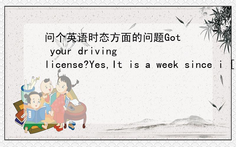 问个英语时态方面的问题Got your driving license?Yes,It is a week since i [ ]]the drving test.A:have passed B:passedC:will pass D:had passed ,