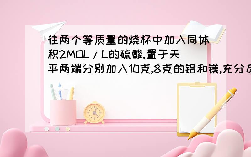 往两个等质量的烧杯中加入同体积2MOL/L的硫酸.置于天平两端分别加入10克,8克的铝和镁,充分反应后铝镁均镁铝均充分反应，反应后天平指向哪端，还是保持平衡