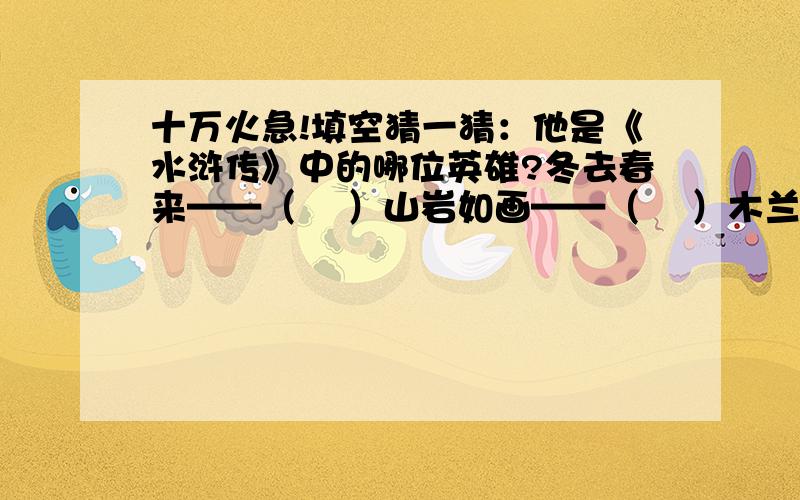 十万火急!填空猜一猜：他是《水浒传》中的哪位英雄?冬去春来——（    ）山岩如画——（    ）木兰凯旋——（    ）猜一猜：他是《水浒传》中的哪位英雄? 冬去春来——（     ） 山岩如画