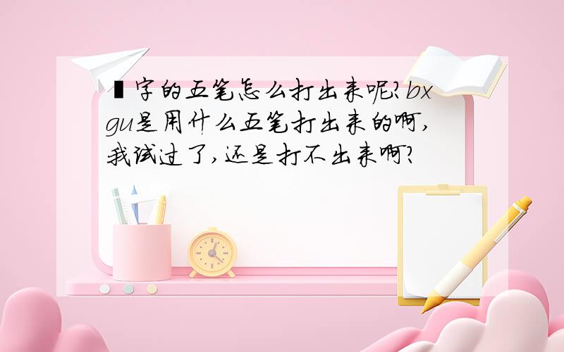 乸字的五笔怎么打出来呢?bxgu是用什么五笔打出来的啊,我试过了,还是打不出来啊?