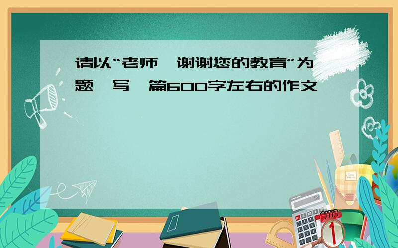 请以“老师,谢谢您的教育”为题,写一篇600字左右的作文