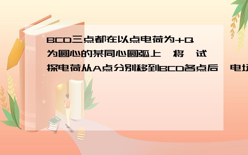 BCD三点都在以点电荷为+Q为圆心的某同心圆弧上,将一试探电荷从A点分别移到BCD各点后,电场力做功的大小关系正确的是A WAB大于WACB WAD大于WABC WAC =WADD WAB=WAC