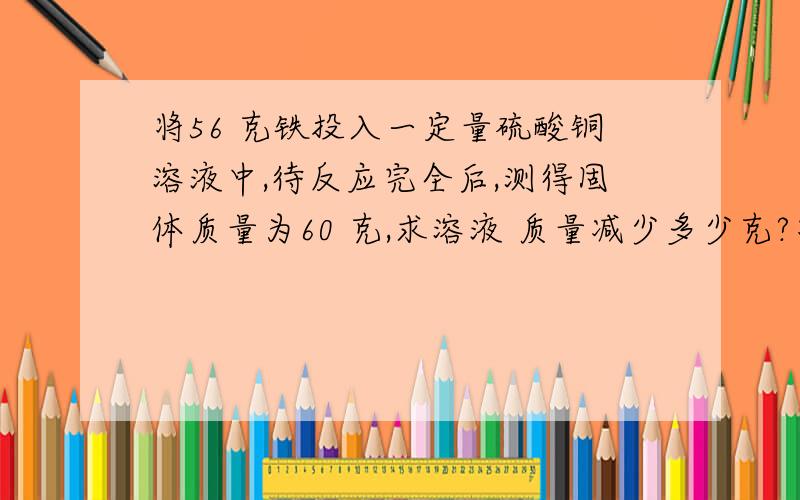 将56 克铁投入一定量硫酸铜溶液中,待反应完全后,测得固体质量为60 克,求溶液 质量减少多少克?将56 克铁投入一定量硫酸铜溶液中,待反应完全后,测得固体质量为60 克,求溶液质量减少多少克?