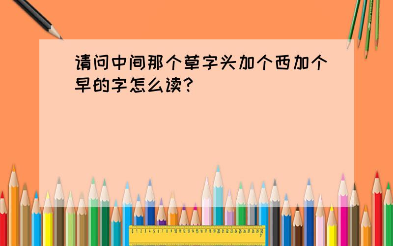 请问中间那个草字头加个西加个早的字怎么读?