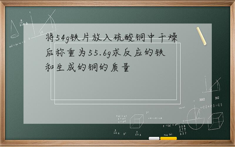 将54g铁片放入硫酸铜中干燥后称重为55.6g求反应的铁和生成的铜的质量