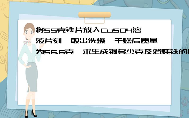 将55克铁片放入CuSO4溶液片刻,取出洗涤,干燥后质量为56.6克,求生成铜多少克及消耗铁的质量