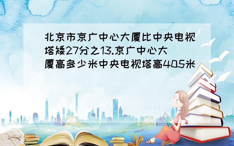 北京市京广中心大厦比中央电视塔矮27分之13.京广中心大厦高多少米中央电视塔高405米