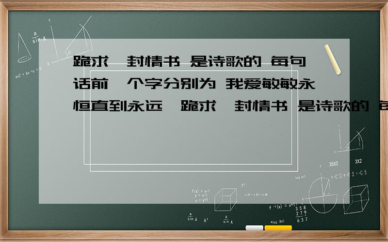 跪求一封情书 是诗歌的 每句话前一个字分别为 我爱敏敏永恒直到永远,跪求一封情书 是诗歌的 每句话前一个字分别为 我爱敏敏永恒直到永远 希望各位大哥,大姐写好的一点,罗里吧嗦的zou go