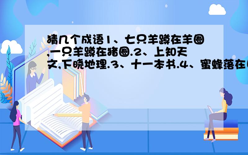 猜几个成语1、七只羊蹲在羊圈,一只羊蹲在猪圈.2、上知天文,下晓地理.3、十一本书.4、蜜蜂落在日历上.