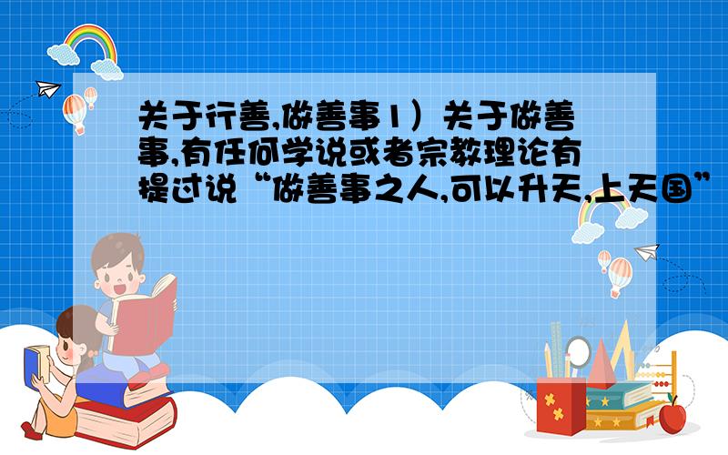 关于行善,做善事1）关于做善事,有任何学说或者宗教理论有提过说“做善事之人,可以升天,上天国”的说法吗?常听人说,做慈善的人大有人在,他们必定升天,享受天国之乐.我很想知道关于这种