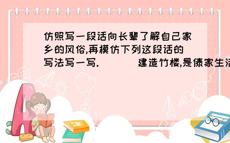 仿照写一段话向长辈了解自己家乡的风俗,再模仿下列这段话的写法写一写.       建造竹楼,是傣家生活中的一件大事.按照传统习俗,先要选好地方,打好地基,再立柱架梁.一幢竹楼最主要的是中