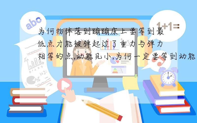 为何物体落到蹦蹦床上要等到最低点才能被弹起过了重力与弹力相等的点,动能见小,为何一定要等到动能为0时才被弹起呢?