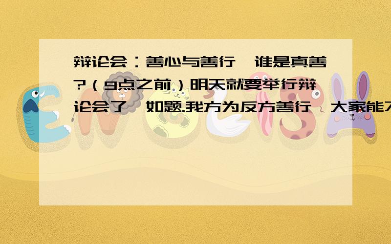 辩论会：善心与善行,谁是真善?（9点之前）明天就要举行辩论会了,如题.我方为反方善行,大家能不能给出几个“善行是真善”的辩论点,或者反驳正方的观点.11点之前