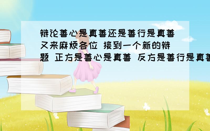 辩论善心是真善还是善行是真善又来麻烦各位 接到一个新的辩题 正方是善心是真善 反方是善行是真善 我们是反方 希望大家能一起讨论 给与我们一些帮助关于破题 立论 论点的把握