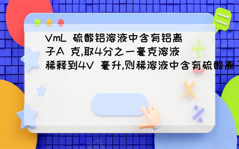 VmL 硫酸铝溶液中含有铝离子A 克,取4分之一毫克溶液稀释到4V 毫升,则稀溶液中含有硫酸离子的量浓度是多少?