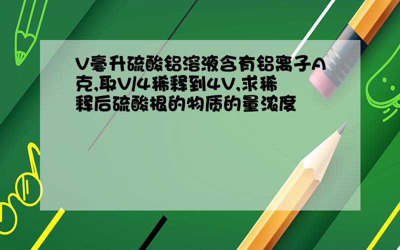 V毫升硫酸铝溶液含有铝离子A克,取V/4稀释到4V,求稀释后硫酸根的物质的量浓度