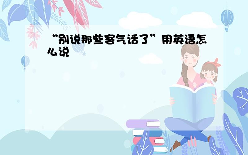 “别说那些客气话了”用英语怎么说