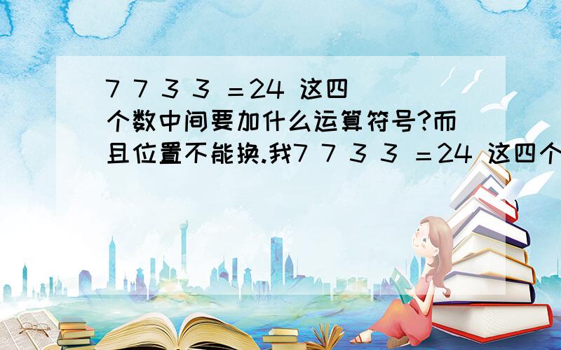 7 7 3 3 ＝24 这四个数中间要加什么运算符号?而且位置不能换.我7 7 3 3 ＝24 这四个数中间要加什么运算符号?而且位置不能换.我也是无意间看到的一个题,