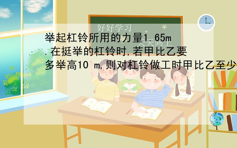 举起杠铃所用的力量1.65m.在挺举的杠铃时,若甲比乙要多举高10 m,则对杠铃做工时甲比乙至少多做功   Jji a