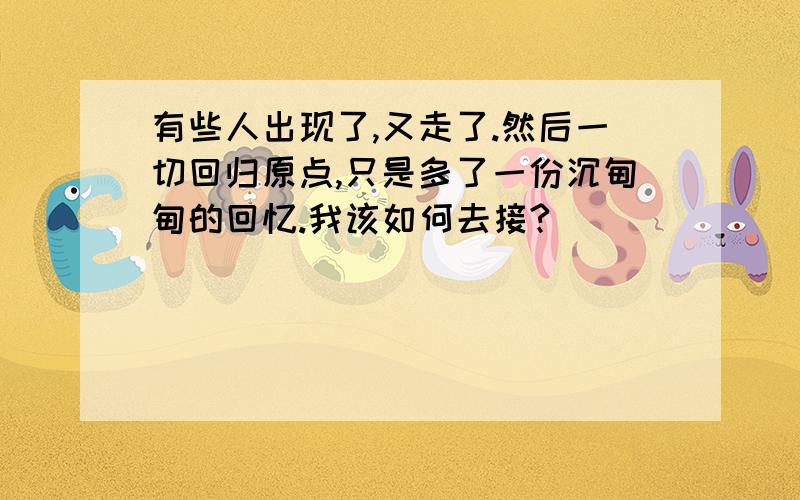 有些人出现了,又走了.然后一切回归原点,只是多了一份沉甸甸的回忆.我该如何去接?