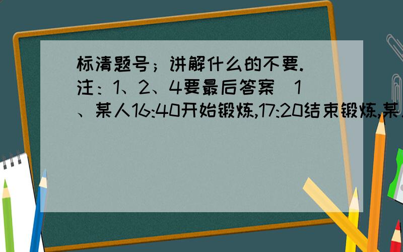 标清题号；讲解什么的不要.（注：1、2、4要最后答案）1、某人16:40开始锻炼,17:20结束锻炼,某人的锻炼时间是（ ）时（ ）分.2、用体积1立方厘米的小正方体堆成1立方米的大正方体,要（ ）块