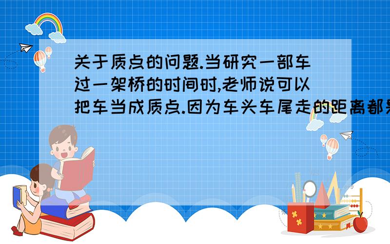 关于质点的问题.当研究一部车过一架桥的时间时,老师说可以把车当成质点.因为车头车尾走的距离都是桥长加车长.那么我有两个问题.第一、为什么研究车通过路标的时间车不能是质点?第二