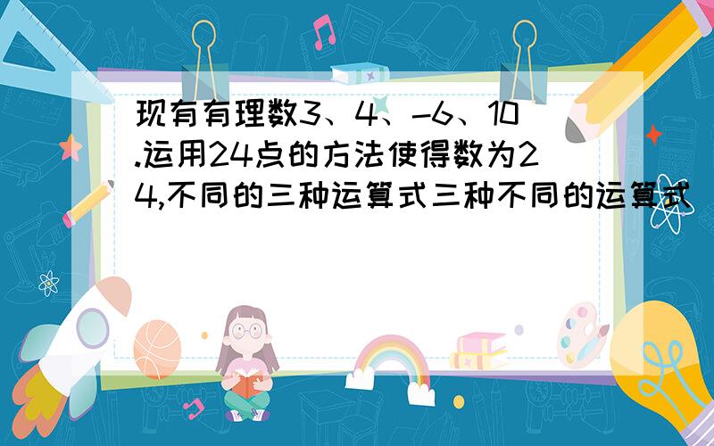 现有有理数3、4、-6、10.运用24点的方法使得数为24,不同的三种运算式三种不同的运算式