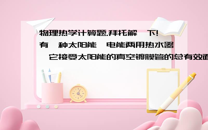 物理热学计算题.拜托解一下!有一种太阳能、电能两用热水器,它接受太阳能的真空镀膜管的总有效面积约为1.25m平方,能将接受的太阳能的50%转化为水的内能.该电热水器铭牌见下表：型号 EWH--