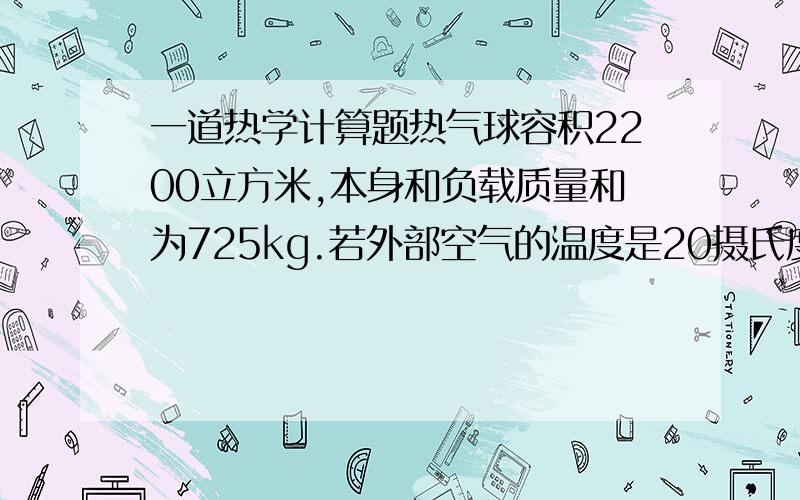 一道热学计算题热气球容积2200立方米,本身和负载质量和为725kg.若外部空气的温度是20摄氏度,要想使气球上升,内部空气最低要加热到多少度?