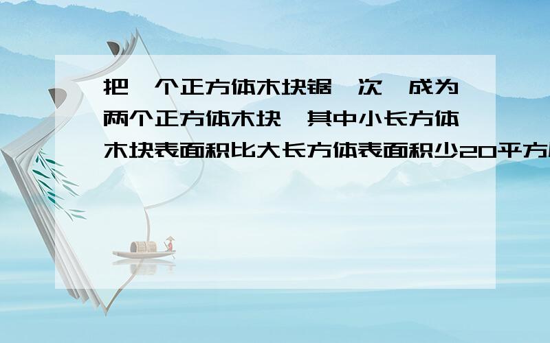 把一个正方体木块锯一次,成为两个正方体木块,其中小长方体木块表面积比大长方体表面积少20平方厘米．已知原来正方体木块棱长是5厘米,求小正方体木块的体积